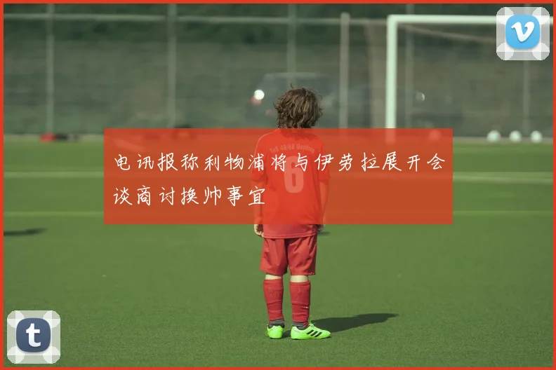 电讯报称利物浦将与伊劳拉展开会谈商讨换帅事宜