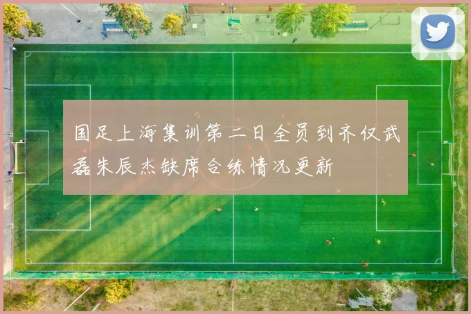 国足上海集训第二日全员到齐仅武磊朱辰杰缺席合练情况更新