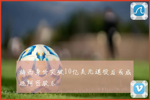 梅西身价突破10亿美元退役后或成迈阿密股东