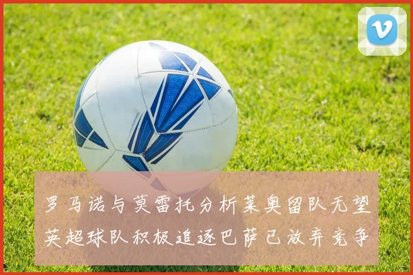 罗马诺与莫雷托分析莱奥留队无望英超球队积极追逐巴萨已放弃竞争