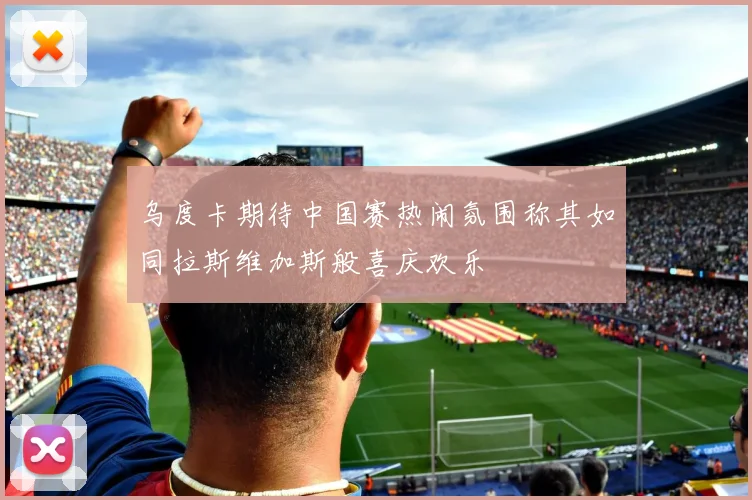 乌度卡期待中国赛热闹氛围称其如同拉斯维加斯般喜庆欢乐
