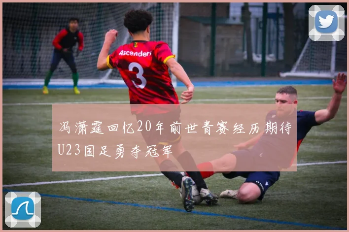 冯潇霆回忆20年前世青赛经历期待U23国足勇夺冠军