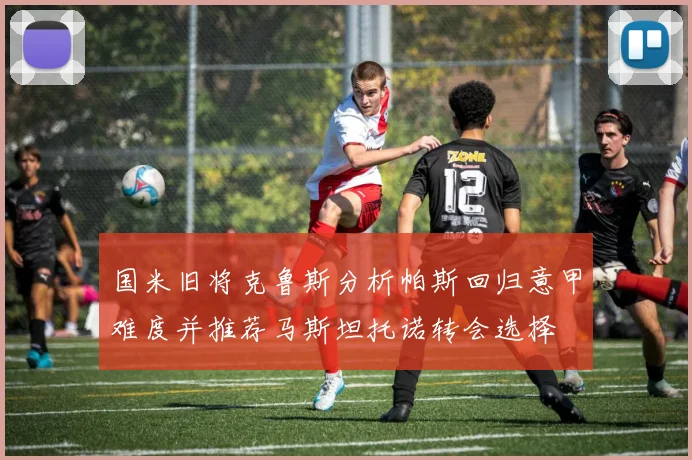 国米旧将克鲁斯分析帕斯回归意甲难度并推荐马斯坦托诺转会选择