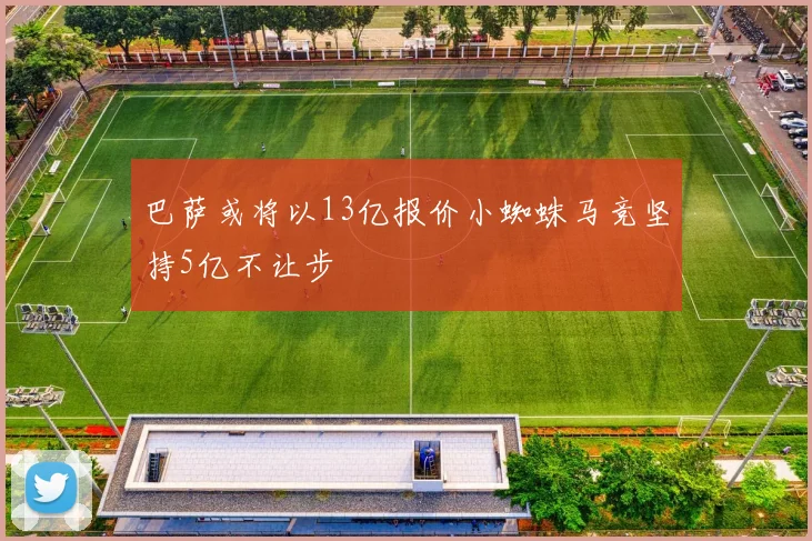 巴萨或将以13亿报价小蜘蛛马竞坚持5亿不让步
