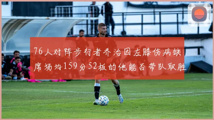 76人对阵步行者乔治因左膝伤病缺席场均159分52板的他能否带队取胜