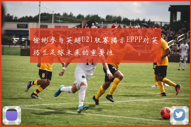 徐彬参与英超U21联赛揭示EPPP对英格兰足球未来的重要性