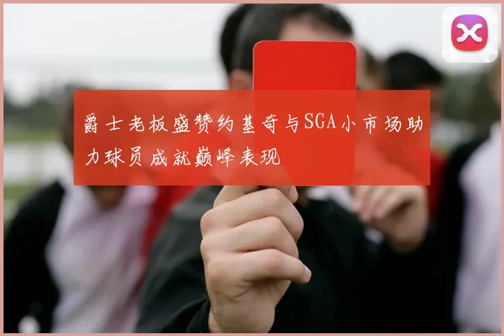 爵士老板盛赞约基奇与SGA小市场助力球员成就巅峰表现