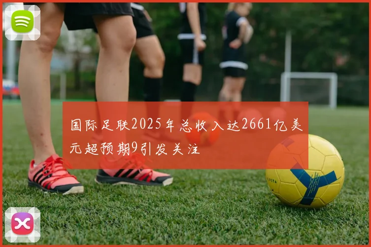 国际足联2025年总收入达2661亿美元超预期9引发关注