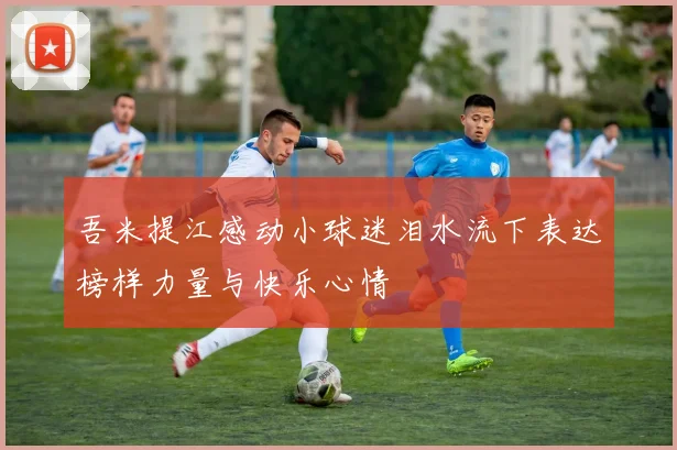 吾米提江感动小球迷泪水流下表达榜样力量与快乐心情