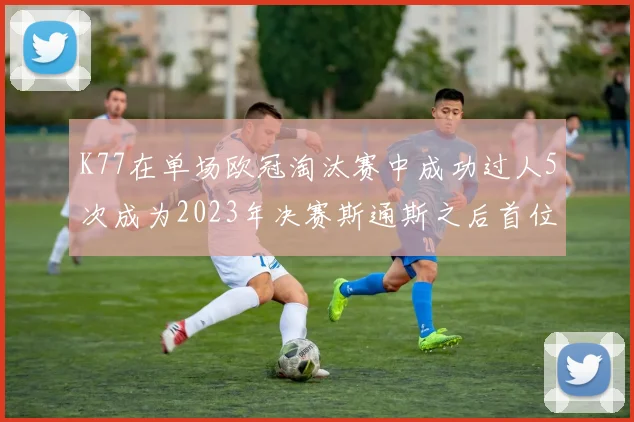 K77在单场欧冠淘汰赛中成功过人5次成为2023年决赛斯通斯之后首位球员