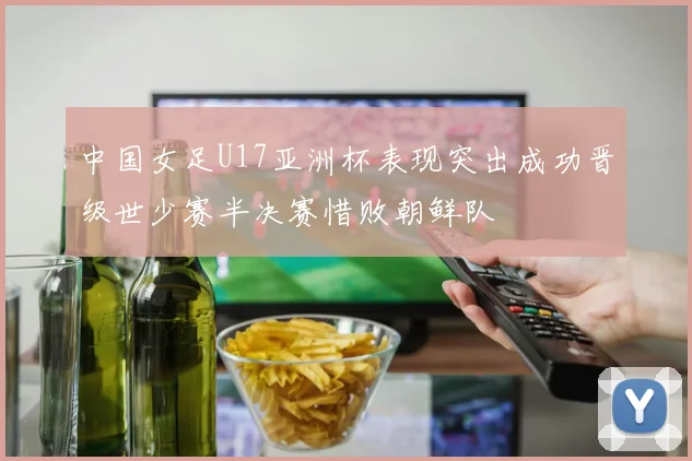 中国女足U17亚洲杯表现突出成功晋级世少赛半决赛惜败朝鲜队